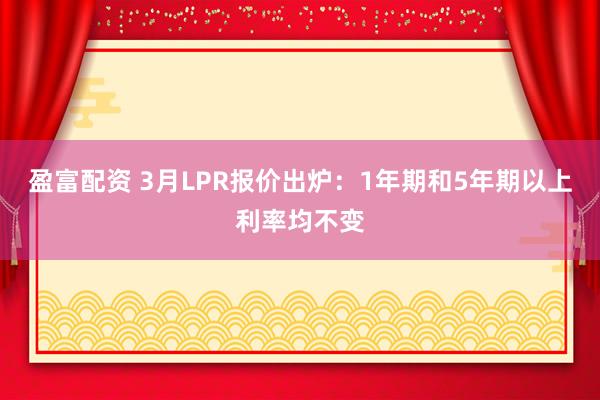 盈富配资 3月LPR报价出炉：1年期和5年期以上利率均不变
