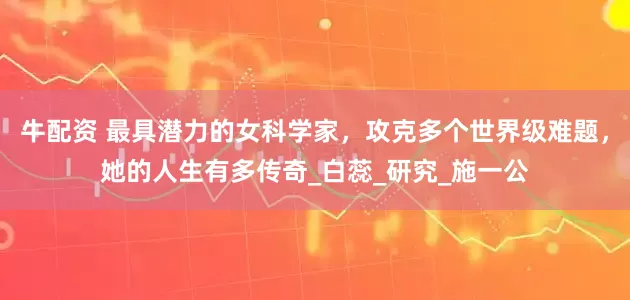 牛配资 最具潜力的女科学家，攻克多个世界级难题，她的人生有多传奇_白蕊_研究_施一公