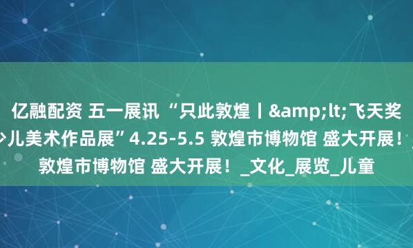 亿融配资 五一展讯 “只此敦煌丨<飞天奖>敦煌少儿美术作品展”4.25-5.5 敦煌市博物馆 盛大开展！_文化_展览_儿童
