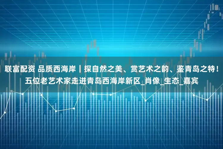 联富配资 品质西海岸｜探自然之美、赏艺术之韵、鉴青岛之特！五位老艺术家走进青岛西海岸新区_肖像_生态_嘉宾