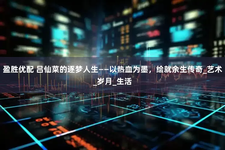 盈胜优配 吕仙菜的逐梦人生——以热血为墨，绘就余生传奇_艺术_岁月_生活