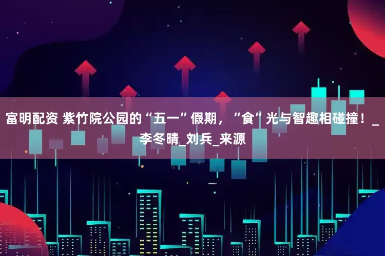 富明配资 紫竹院公园的“五一”假期，“食”光与智趣相碰撞！_李冬晴_刘兵_来源