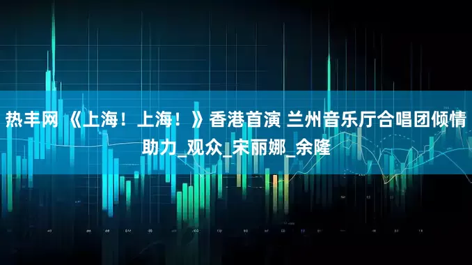 热丰网 《上海！上海！》香港首演 兰州音乐厅合唱团倾情助力_观众_宋丽娜_余隆