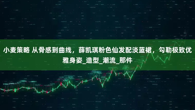 小麦策略 从骨感到曲线，薛凯琪粉色仙发配淡蓝裙，勾勒极致优雅身姿_造型_潮流_那件