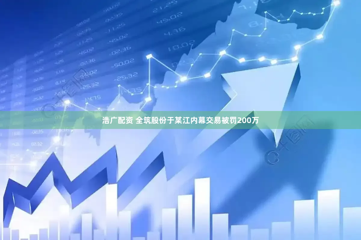 浩广配资 全筑股份于某江内幕交易被罚200万
