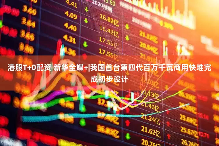 港股T+0配资 新华全媒+|我国首台第四代百万千瓦商用快堆完成初步设计
