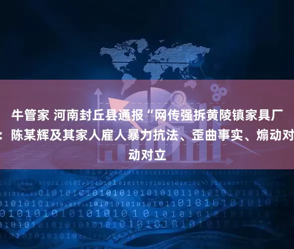 牛管家 河南封丘县通报“网传强拆黄陵镇家具厂”：陈某辉及其家人雇人暴力抗法、歪曲事实、煽动对立
