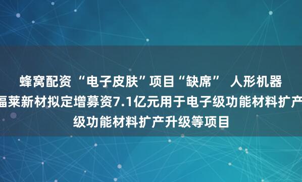蜂窝配资 “电子皮肤”项目“缺席”  人形机器人“牛股”福莱新材拟定增募资7.1亿元用于电子级功能材料扩产升级等项目