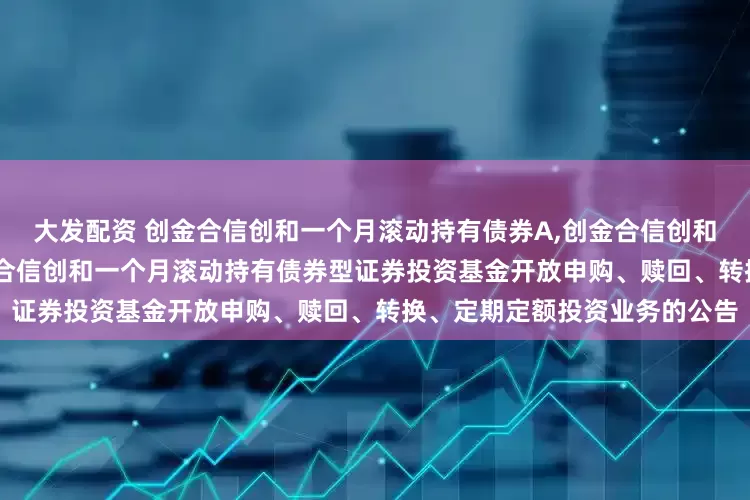 大发配资 创金合信创和一个月滚动持有债券A,创金合信创和一个月滚动持有债券C: 创金合信创和一个月滚动持有债券型证券投资基金开放申购、赎回、转换、定期定额投资业务的公告