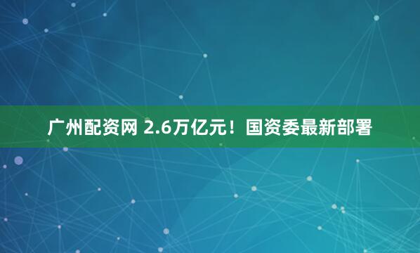 广州配资网 2.6万亿元！国资委最新部署