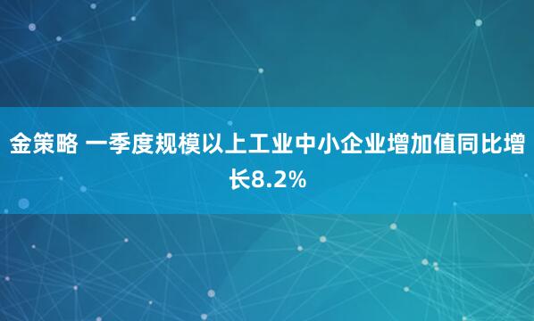 金策略 一季度规模以上工业中小企业增加值同比增长8.2%