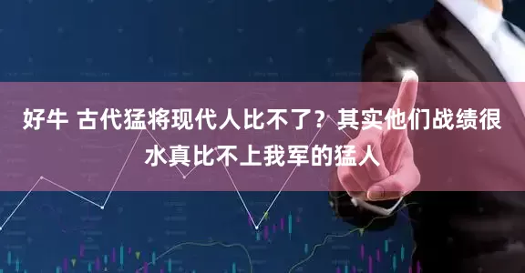 好牛 古代猛将现代人比不了？其实他们战绩很水真比不上我军的猛人