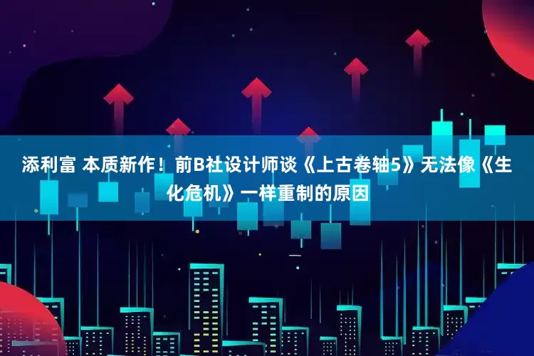 添利富 本质新作！前B社设计师谈《上古卷轴5》无法像《生化危机》一样重制的原因